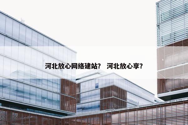 河北放心网络建站？ 河北放心享？