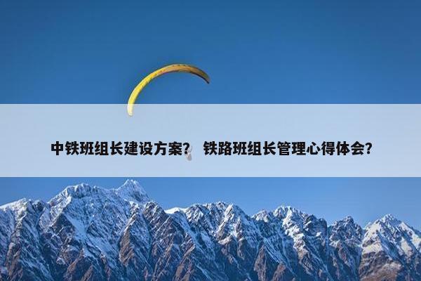 中铁班组长建设方案？ 铁路班组长管理心得体会？