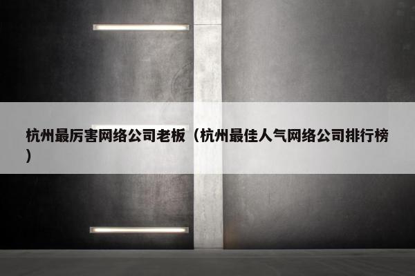 杭州最厉害网络公司老板（杭州最佳人气网络公司排行榜）