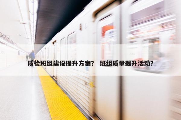 质检班组建设提升方案？ 班组质量提升活动？