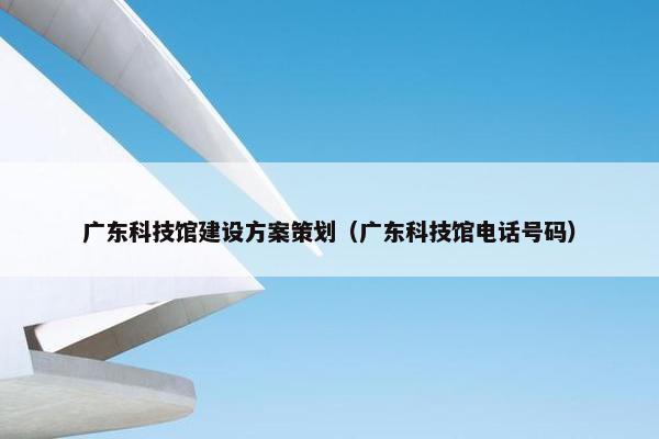 广东科技馆建设方案策划（广东科技馆电话号码）