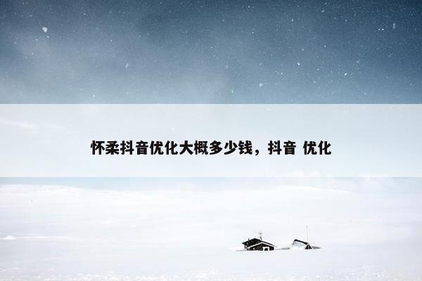 怀柔抖音优化大概多少钱，抖音 优化