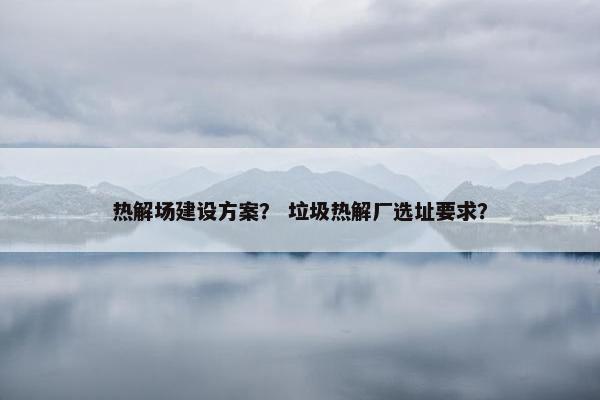 热解场建设方案？ 垃圾热解厂选址要求？