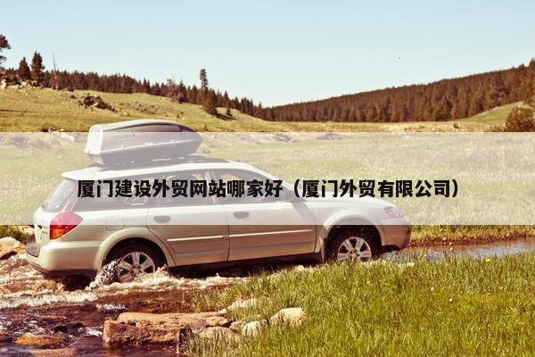 厦门建设外贸网站哪家好（厦门外贸有限公司）
