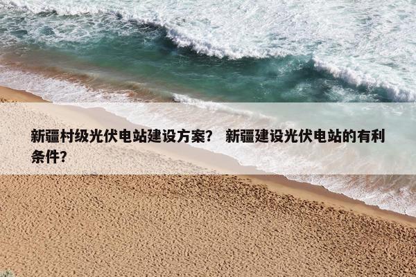 新疆村级光伏电站建设方案？ 新疆建设光伏电站的有利条件？