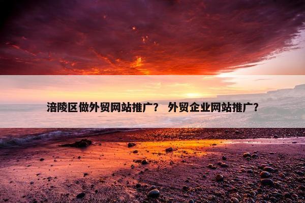 涪陵区做外贸网站推广？ 外贸企业网站推广？