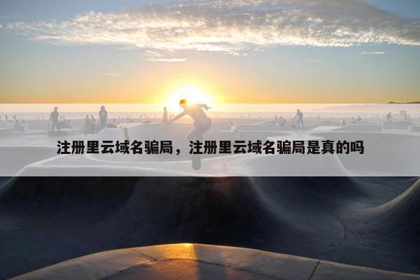 注册里云域名骗局，注册里云域名骗局是真的吗