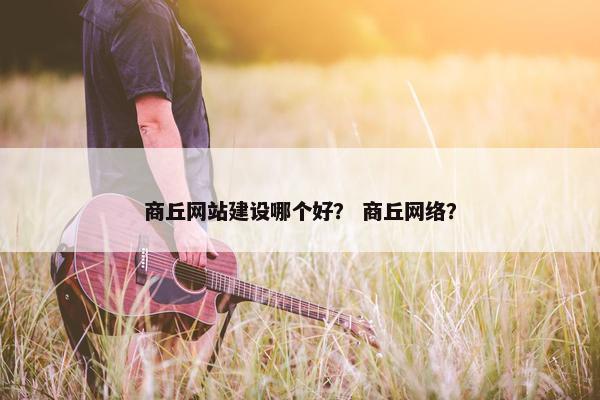 商丘网站建设哪个好？ 商丘网络？