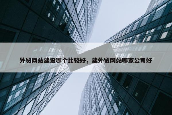 外贸网站建设哪个比较好，建外贸网站哪家公司好