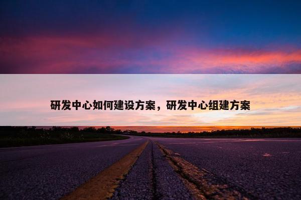 研发中心如何建设方案，研发中心组建方案