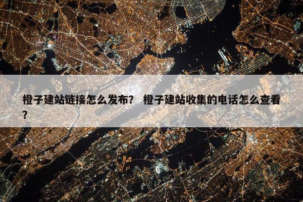 橙子建站链接怎么发布？ 橙子建站收集的电话怎么查看？