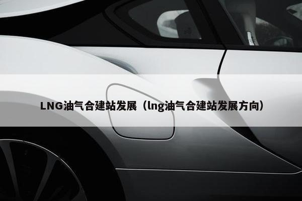 LNG油气合建站发展（lng油气合建站发展方向）