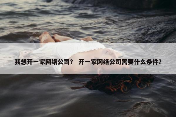 我想开一家网络公司？ 开一家网络公司需要什么条件？