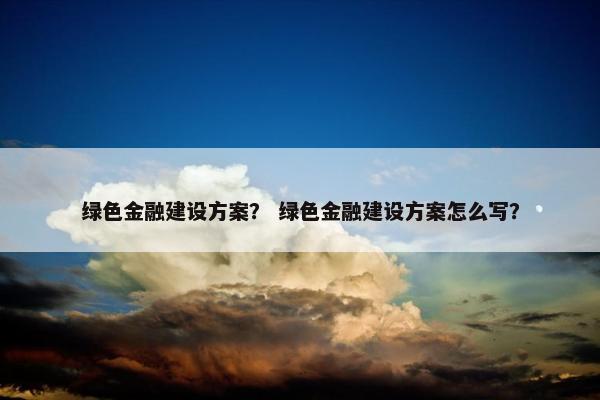 绿色金融建设方案？ 绿色金融建设方案怎么写？