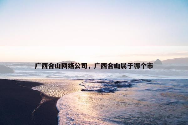 广西合山网络公司，广西合山属于哪个市