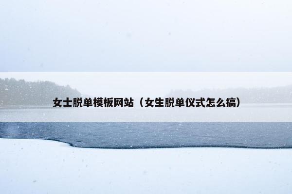 女士脱单模板网站（女生脱单仪式怎么搞）
