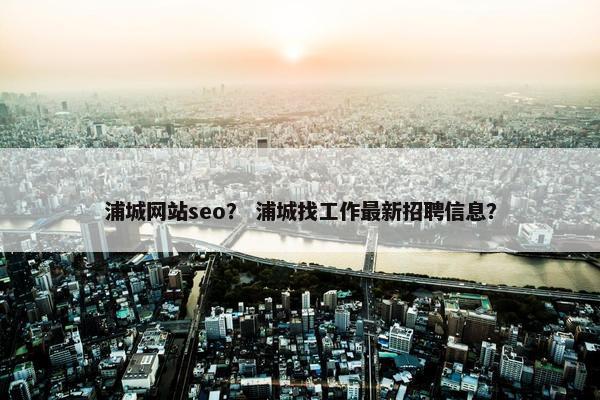 浦城网站seo？ 浦城找工作最新招聘信息？
