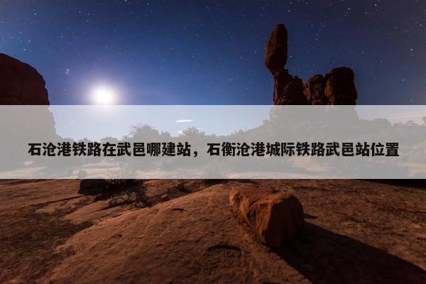 石沧港铁路在武邑哪建站，石衡沧港城际铁路武邑站位置