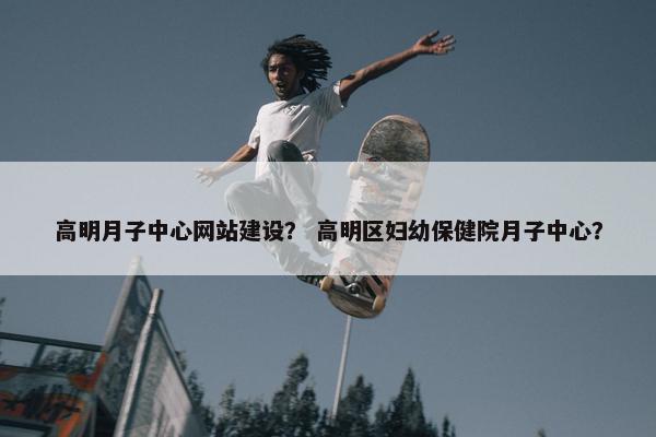 高明月子中心网站建设？ 高明区妇幼保健院月子中心？