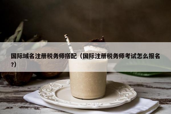 国际域名注册税务师搭配（国际注册税务师考试怎么报名?）