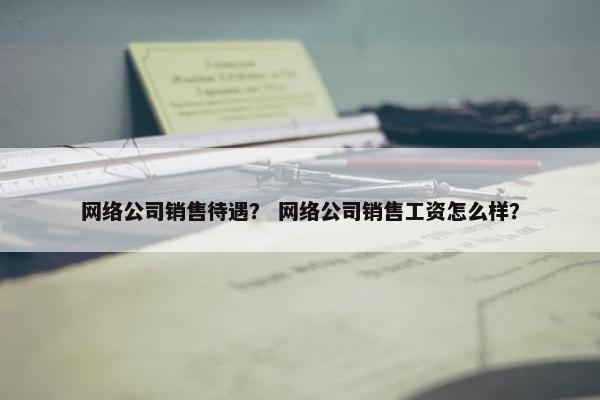 网络公司销售待遇？ 网络公司销售工资怎么样？