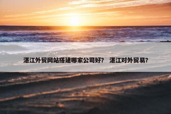 湛江外贸网站搭建哪家公司好？ 湛江对外贸易？