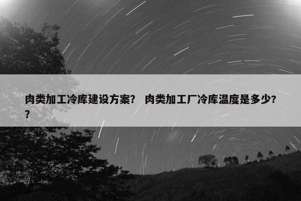 肉类加工冷库建设方案？ 肉类加工厂冷库温度是多少?？