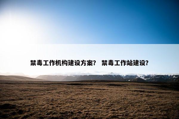 禁毒工作机构建设方案？ 禁毒工作站建设？