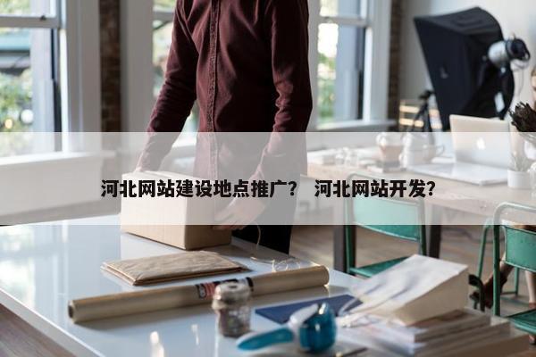 河北网站建设地点推广？ 河北网站开发？