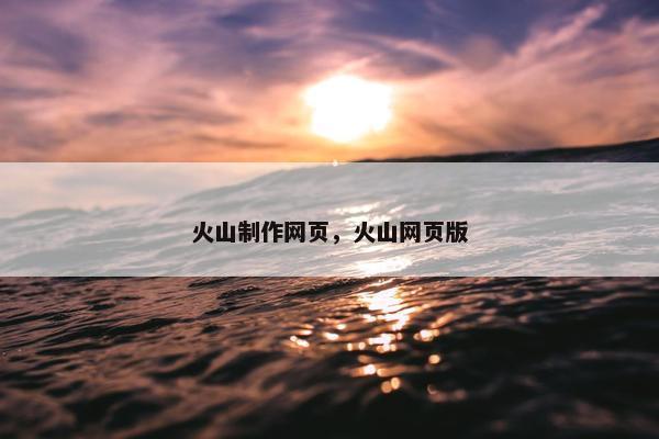 火山制作网页，火山网页版