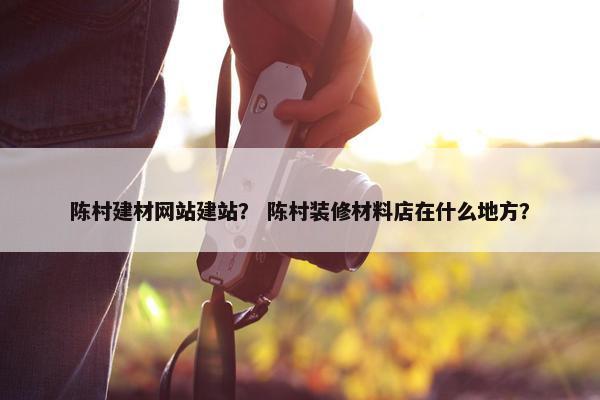 陈村建材网站建站？ 陈村装修材料店在什么地方？