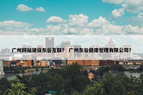 广州网站建设东谷互联？ 广州东谷健康管理有限公司？