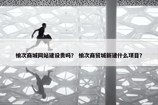 榆次商城网站建设贵吗？ 榆次商贸城新建什么项目？
