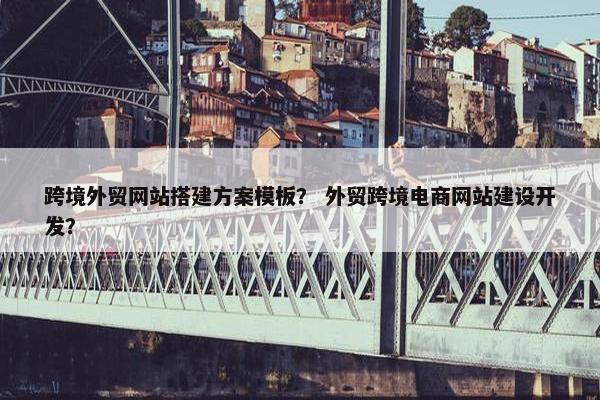 跨境外贸网站搭建方案模板？ 外贸跨境电商网站建设开发？