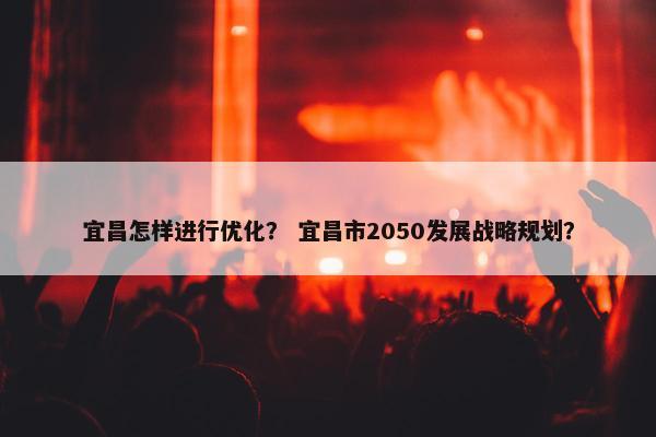 宜昌怎样进行优化？ 宜昌市2050发展战略规划？