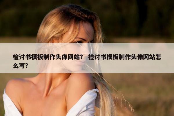检讨书模板制作头像网站？ 检讨书模板制作头像网站怎么写？