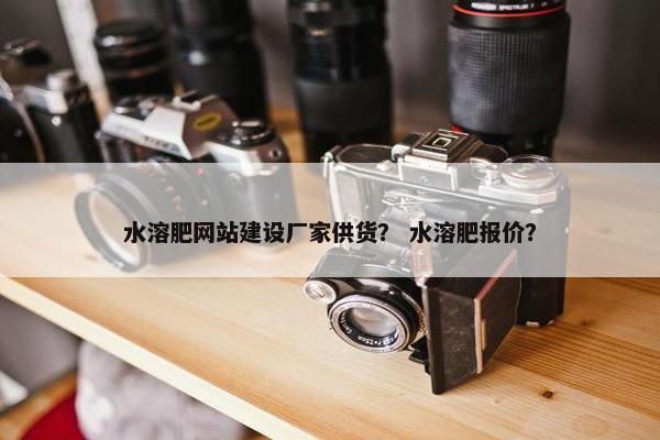 水溶肥网站建设厂家供货？ 水溶肥报价？