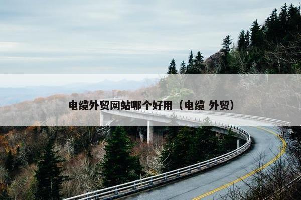 电缆外贸网站哪个好用（电缆 外贸）