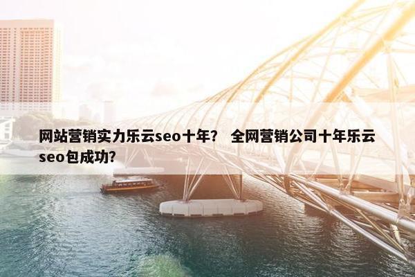网站营销实力乐云seo十年？ 全网营销公司十年乐云seo包成功？