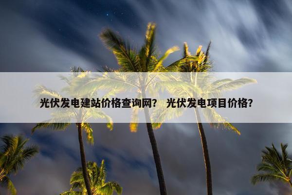 光伏发电建站价格查询网？ 光伏发电项目价格？