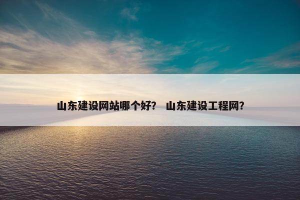 山东建设网站哪个好？ 山东建设工程网？