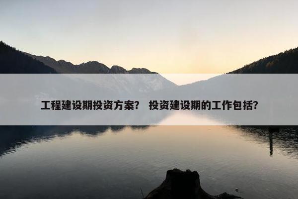 工程建设期投资方案？ 投资建设期的工作包括？