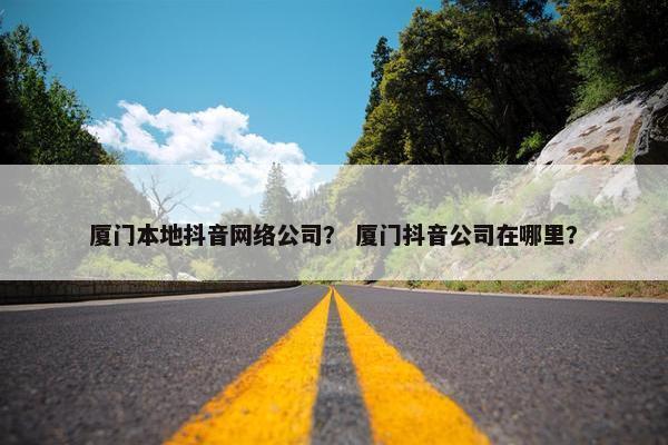 厦门本地抖音网络公司？ 厦门抖音公司在哪里？