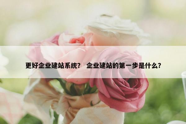 更好企业建站系统？ 企业建站的第一步是什么？