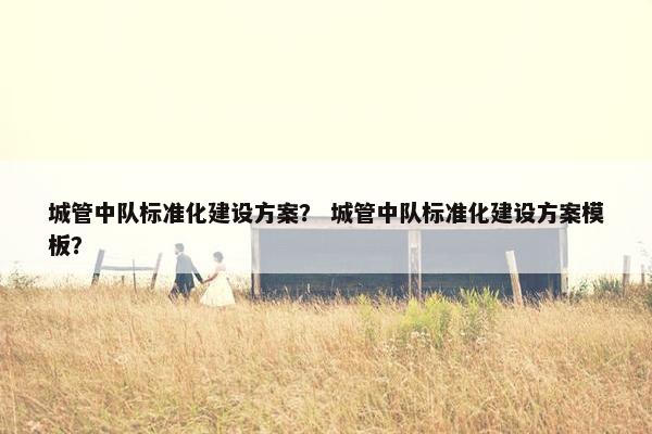 城管中队标准化建设方案？ 城管中队标准化建设方案模板？