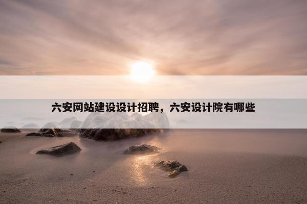 六安网站建设设计招聘，六安设计院有哪些