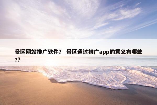 景区网站推广软件？ 景区通过推广app的意义有哪些?？