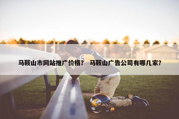 马鞍山市网站推广价格？ 马鞍山广告公司有哪几家？