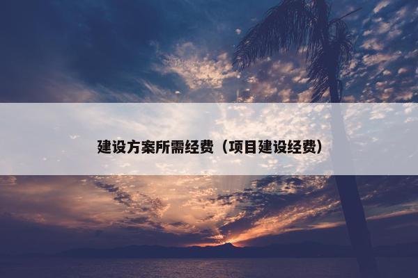 建设方案所需经费（项目建设经费）