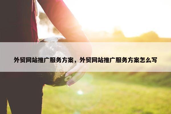外贸网站推广服务方案，外贸网站推广服务方案怎么写
